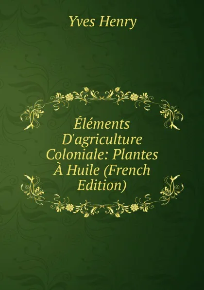 Обложка книги Elements D.agriculture Coloniale: Plantes A Huile (French Edition), Yves Henry