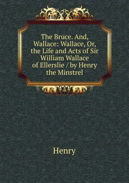 Обложка книги The Bruce. And, Wallace: Wallace, Or, the Life and Acts of Sir William Wallace of Ellerslie / by Henry the Minstrel, Henry