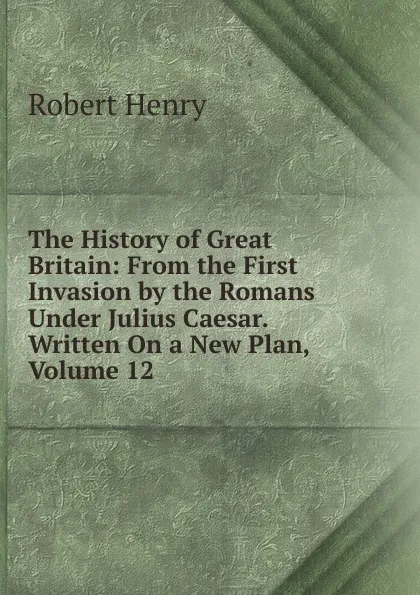 Обложка книги The History of Great Britain: From the First Invasion by the Romans Under Julius Caesar. Written On a New Plan, Volume 12, Robert Henry