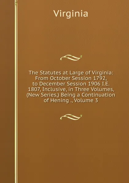 Обложка книги The Statutes at Large of Virginia: From October Session 1792, to December Session 1906 I.E. 1807, Inclusive, in Three Volumes, (New Series,) Being a Continuation of Hening ., Volume 3, Virginia