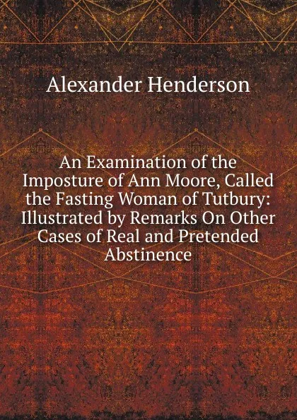 Обложка книги An Examination of the Imposture of Ann Moore, Called the Fasting Woman of Tutbury: Illustrated by Remarks On Other Cases of Real and Pretended Abstinence, Alexander Henderson