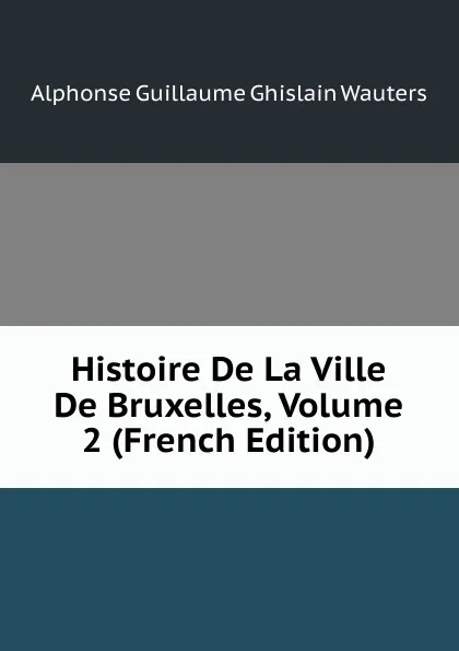 Обложка книги Histoire De La Ville De Bruxelles, Volume 2 (French Edition), Alphonse Guillaume Ghislain Wauters