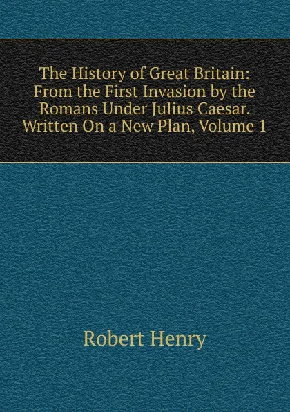 Обложка книги The History of Great Britain: From the First Invasion by the Romans Under Julius Caesar. Written On a New Plan, Volume 1, Robert Henry