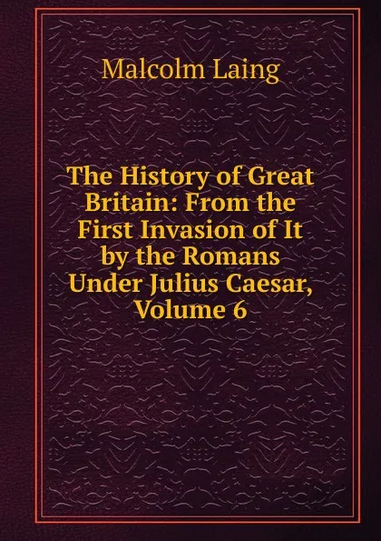 Обложка книги The History of Great Britain: From the First Invasion of It by the Romans Under Julius Caesar, Volume 6, Malcolm Laing