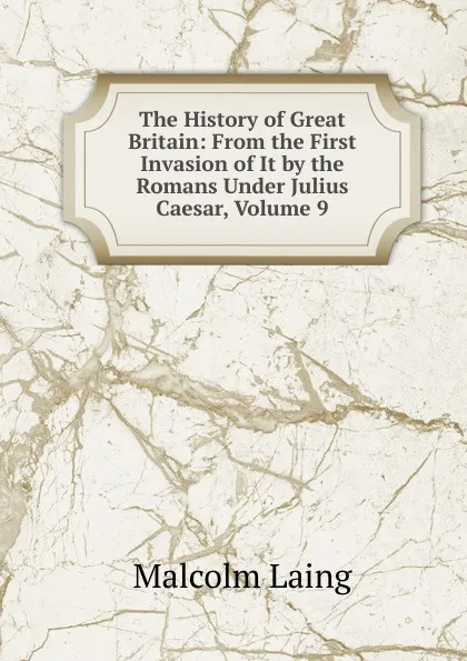 Обложка книги The History of Great Britain: From the First Invasion of It by the Romans Under Julius Caesar, Volume 9, Malcolm Laing