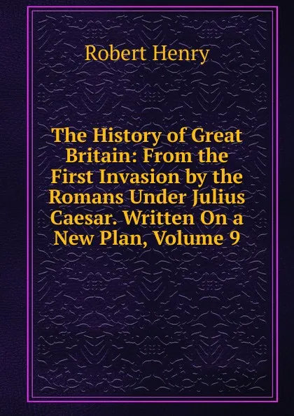 Обложка книги The History of Great Britain: From the First Invasion by the Romans Under Julius Caesar. Written On a New Plan, Volume 9, Robert Henry