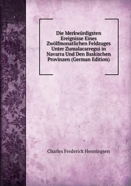 Обложка книги Die Merkwurdigsten Ereignisse Eines Zwolfmonatlichen Feldzuges Unter Zumalacarregui in Navarra Und Den Baskischen Provinzen (German Edition), Charles Frederick Henningsen