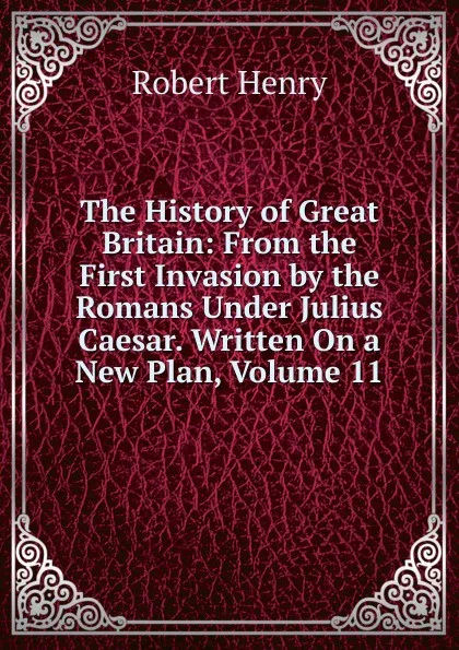 Обложка книги The History of Great Britain: From the First Invasion by the Romans Under Julius Caesar. Written On a New Plan, Volume 11, Robert Henry