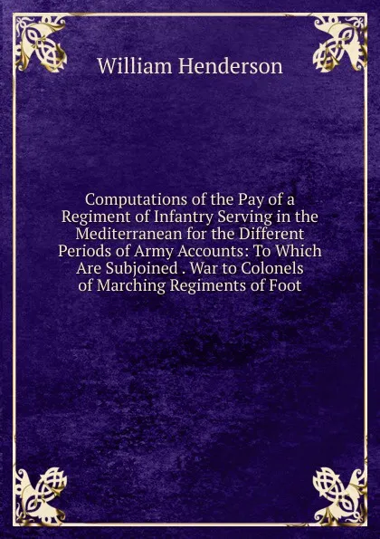 Обложка книги Computations of the Pay of a Regiment of Infantry Serving in the Mediterranean for the Different Periods of Army Accounts: To Which Are Subjoined . War to Colonels of Marching Regiments of Foot, William Henderson