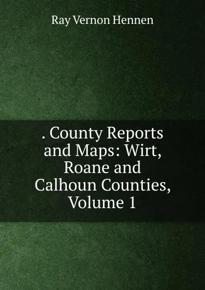 Обложка книги . County Reports and Maps: Wirt, Roane and Calhoun Counties, Volume 1, Ray Vernon Hennen