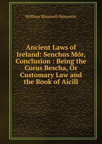 Обложка книги Ancient Laws of Ireland: Senchus Mor, Conclusion : Being the Corus Bescha, Or Customary Law and the Book of Aicill, William Maunsell Hennessy