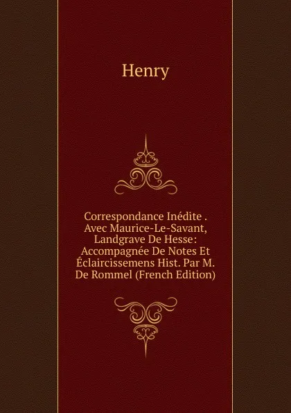 Обложка книги Correspondance Inedite . Avec Maurice-Le-Savant, Landgrave De Hesse: Accompagnee De Notes Et Eclaircissemens Hist. Par M. De Rommel (French Edition), Henry