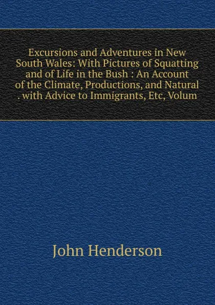 Обложка книги Excursions and Adventures in New South Wales: With Pictures of Squatting and of Life in the Bush : An Account of the Climate, Productions, and Natural . with Advice to Immigrants, Etc, Volum, John Henderson