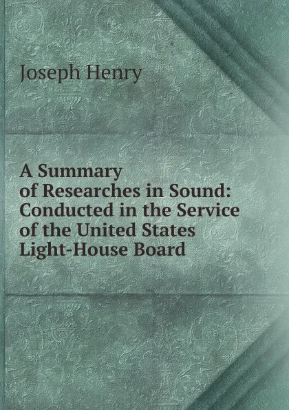 Обложка книги A Summary of Researches in Sound: Conducted in the Service of the United States Light-House Board, Joseph Henry