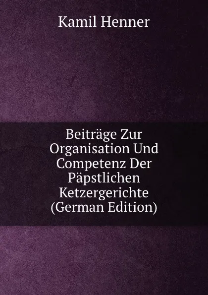 Обложка книги Beitrage Zur Organisation Und Competenz Der Papstlichen Ketzergerichte (German Edition), Kamil Henner