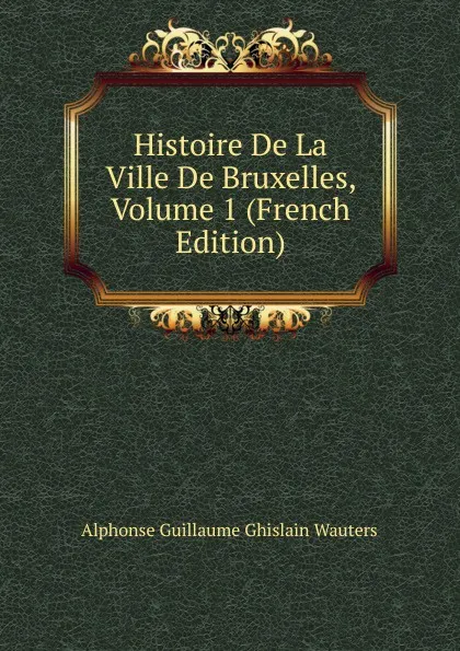 Обложка книги Histoire De La Ville De Bruxelles, Volume 1 (French Edition), Alphonse Guillaume Ghislain Wauters