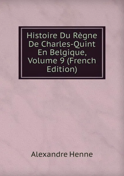 Обложка книги Histoire Du Regne De Charles-Quint En Belgique, Volume 9 (French Edition), Alexandre Henne