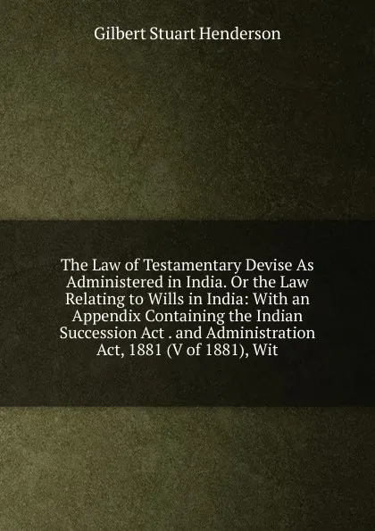 Обложка книги The Law of Testamentary Devise As Administered in India. Or the Law Relating to Wills in India: With an Appendix Containing the Indian Succession Act . and Administration Act, 1881 (V of 1881), Wit, Gilbert Stuart Henderson