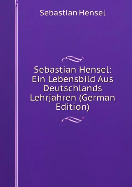 Обложка книги Sebastian Hensel: Ein Lebensbild Aus Deutschlands Lehrjahren (German Edition), Sebastian Hensel