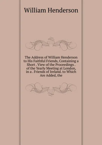 Обложка книги The Address of William Henderson to His Faithful Friends, Containing a Short . View of the Proceedings . of the Yearly Meeting at London, in a . Friends of Ireland. to Which Are Added, the, William Henderson