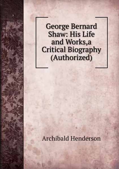 Обложка книги George Bernard Shaw: His Life and Works,a Critical Biography (Authorized), Archibald Henderson