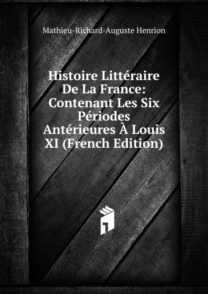 Обложка книги Histoire Litteraire De La France: Contenant Les Six Periodes Anterieures A Louis XI (French Edition), Mathieu-Richard-Auguste Henrion