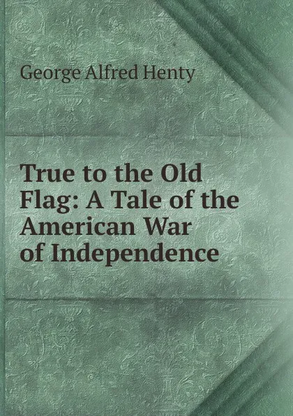 Обложка книги True to the Old Flag: A Tale of the American War of Independence, Henty George Alfred