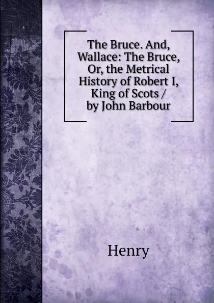 Обложка книги The Bruce. And, Wallace: The Bruce, Or, the Metrical History of Robert I, King of Scots / by John Barbour, Henry