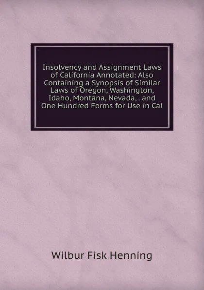 Обложка книги Insolvency and Assignment Laws of California Annotated: Also Containing a Synopsis of Similar Laws of Oregon, Washington, Idaho, Montana, Nevada, . and One Hundred Forms for Use in Cal, Wilbur Fisk Henning