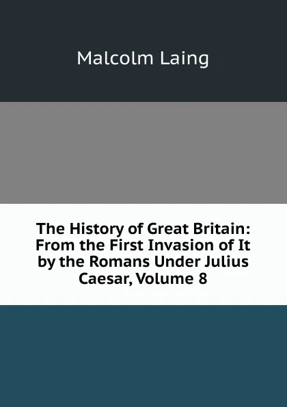 Обложка книги The History of Great Britain: From the First Invasion of It by the Romans Under Julius Caesar, Volume 8, Malcolm Laing