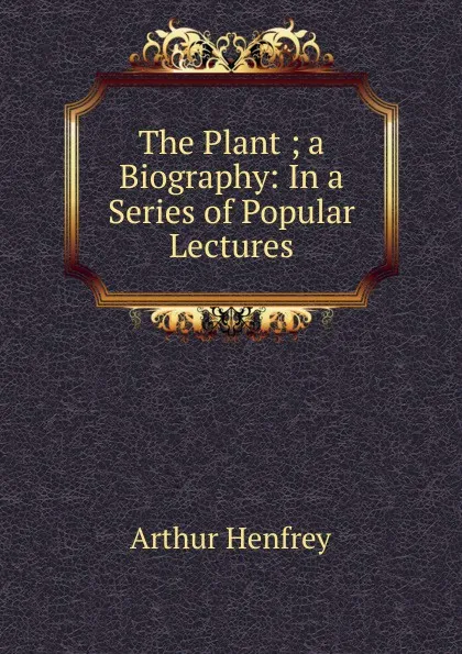 Обложка книги The Plant ; a Biography: In a Series of Popular Lectures, Arthur Henfrey