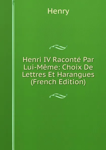 Обложка книги Henri IV Raconte Par Lui-Meme: Choix De Lettres Et Harangues (French Edition), Henry