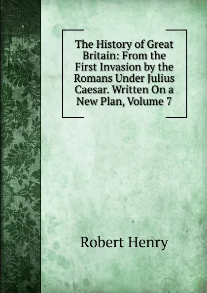 Обложка книги The History of Great Britain: From the First Invasion by the Romans Under Julius Caesar. Written On a New Plan, Volume 7, Robert Henry