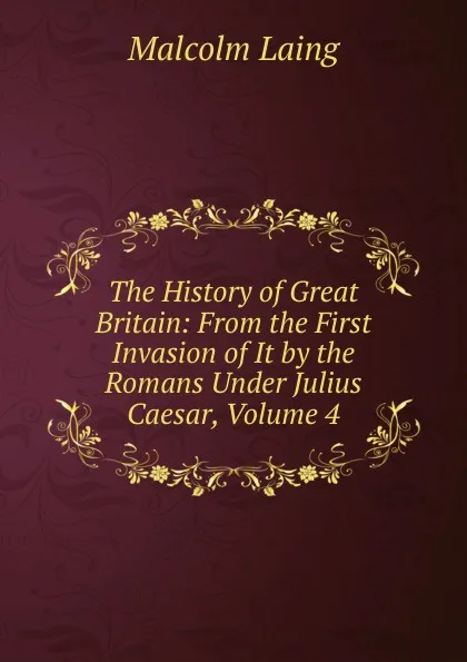 Обложка книги The History of Great Britain: From the First Invasion of It by the Romans Under Julius Caesar, Volume 4, Malcolm Laing