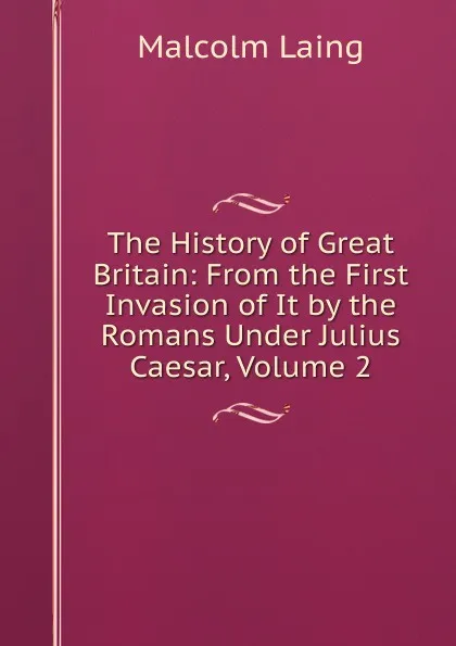 Обложка книги The History of Great Britain: From the First Invasion of It by the Romans Under Julius Caesar, Volume 2, Malcolm Laing