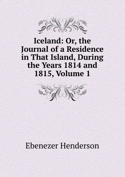 Обложка книги Iceland: Or, the Journal of a Residence in That Island, During the Years 1814 and 1815, Volume 1, Ebenezer Henderson