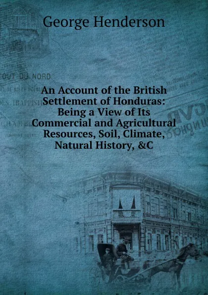 Обложка книги An Account of the British Settlement of Honduras: Being a View of Its Commercial and Agricultural Resources, Soil, Climate, Natural History, .C, George Henderson