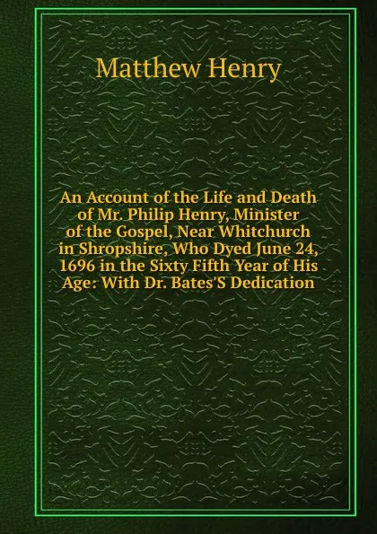 Обложка книги An Account of the Life and Death of Mr. Philip Henry, Minister of the Gospel, Near Whitchurch in Shropshire, Who Dyed June 24, 1696 in the Sixty Fifth Year of His Age: With Dr. Bates.S Dedication, Matthew Henry
