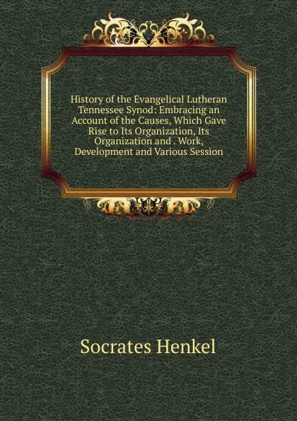 Обложка книги History of the Evangelical Lutheran Tennessee Synod: Embracing an Account of the Causes, Which Gave Rise to Its Organization, Its Organization and . Work, Development and Various Session, Socrates Henkel