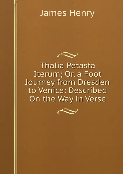 Обложка книги Thalia Petasta Iterum; Or, a Foot Journey from Dresden to Venice: Described On the Way in Verse, James Henry