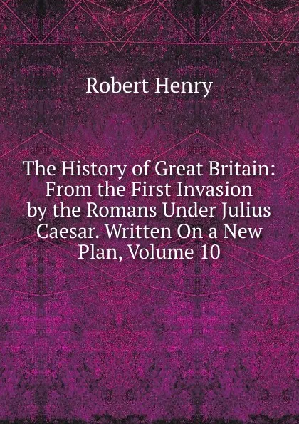 Обложка книги The History of Great Britain: From the First Invasion by the Romans Under Julius Caesar. Written On a New Plan, Volume 10, Robert Henry