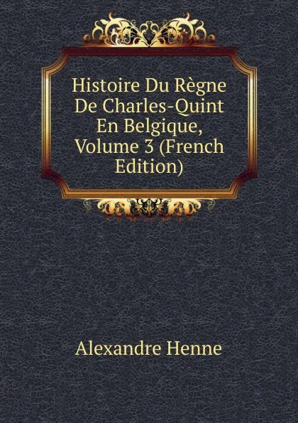 Обложка книги Histoire Du Regne De Charles-Quint En Belgique, Volume 3 (French Edition), Alexandre Henne