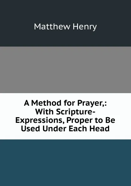 Обложка книги A Method for Prayer,: With Scripture-Expressions, Proper to Be Used Under Each Head, Matthew Henry