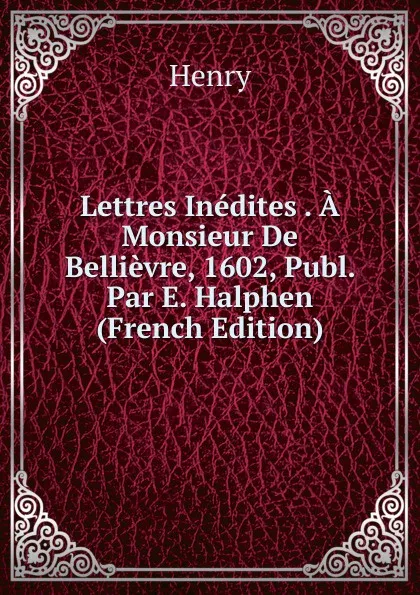 Обложка книги Lettres Inedites . A Monsieur De Bellievre, 1602, Publ. Par E. Halphen (French Edition), Henry