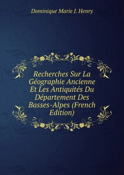 Обложка книги Recherches Sur La Geographie Ancienne Et Les Antiquites Du Departement Des Basses-Alpes (French Edition), Dominique Marie J. Henry