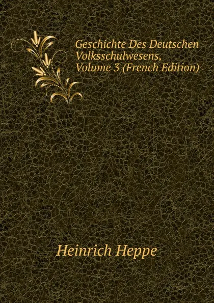 Обложка книги Geschichte Des Deutschen Volksschulwesens, Volume 3 (French Edition), Heinrich Heppe