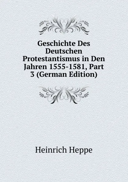 Обложка книги Geschichte Des Deutschen Protestantismus in Den Jahren 1555-1581, Part 3 (German Edition), Heinrich Heppe