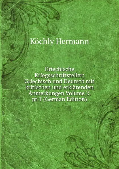 Обложка книги Griechische Kriegsschriftsteller; Griechisch und Deutsch mit kritischen und erklarenden Anmerkungen Volume 2, pt.1 (German Edition), Köchly Hermann