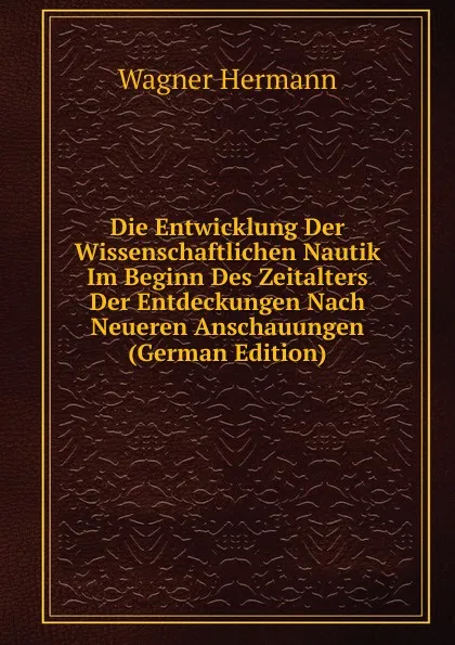 Обложка книги Die Entwicklung Der Wissenschaftlichen Nautik Im Beginn Des Zeitalters Der Entdeckungen Nach Neueren Anschauungen (German Edition), Wagner Hermann