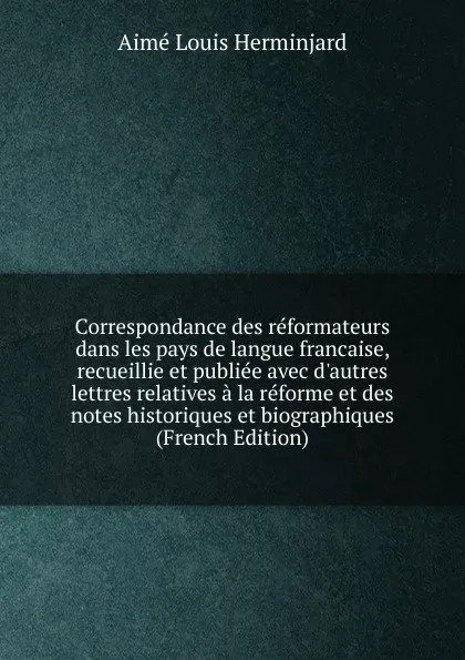 Обложка книги Correspondance des reformateurs dans les pays de langue francaise, recueillie et publiee avec d.autres lettres relatives a la reforme et des notes historiques et biographiques (French Edition), Aimé Louis Herminjard